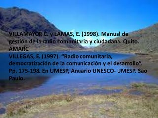 http://www.communicationforsocialchange.org/mazi-articles.php?id=242 (Consultado: 24- 02- 2010)LAMAS, E. (2003). Gestión integral de la radio comunitaria. Quito: Centro de Competencia en Comunicación para América Latina/ Friedrich Ebert Stiftung.Mora, C. (2009). Gestión de la Comunicación y Participación Ciudadana: de la ilegalidad a la Legitimación Comunicacional. Cinco Experiencias Radiales Comunitarias del Táchira. En: 2º Congreso de Investigadores Venezolanos de la Comunicación, Margarita 2009. Disponible en: http://www.invecom.org/eventos/2009/pdf/mora_c.pdf