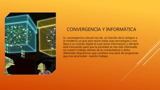 CONVERGENCIA Y INFORMÁTICA
la convergencia cultural nos da un tránsito de lo antiguo a
lo moderno ya que esta reúne todas esas tecnologías y nos
lleva a un mundo digital el cual reúne información y siempre
está innovando para que la sociedad se vea más interesada
en nuestro trabajo atreves de la computadora o delos
diferentes dispositivos que contiene una serie de programas
que nos acomodan nuestro trabajo
 