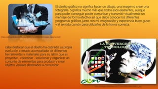 El diseño gráfico no significa hacer un dibujo, una imagen o crear una
fotografía. Significa mucho más que todos esos elementos, aunque
para poder conseguir poder comunicar y transmitir visualmente un
mensaje de forma efectiva así que debo conocer los diferentes
programas gráficos junto con mi imaginación y experiencia buen gusto
y el sentido común para utilizarlos de la forma correcta.
cabe destacar que el diseño ha cobrado su propia
evolución a estado acompañado de diferentes
herramientas y materiales para su labor que es
proyectar , coordinar , solucionar y organizar un
conjunto de elementos para producir y crear
objetos visuales destinados a comunicar
https://alimgraficacun.files.wordpress.com/2016/09/images-3.jpg?w=820
http://images.slideplayer.es/17/5443583/slides/slide_2.jpg
 