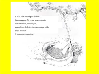 E lá se foi Camilão pela estrada.
Com sua cesta. Na cesta, uma melancia,
duas abóboras, três queijos,
quatro litros de leite, cinco espigas de milho
e seis bananas.
O guardanapo por cima.
 