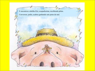 E encontrou a abelha Zizi, ocupadíssima, recolhendo pólen.
Conversou, pediu, acabou ganhando sete potes de mel.
 