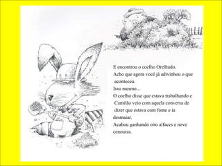E encontrou o coelho Orelhudo.
Acho que agora você já adivinhou o que
aconteceu.
Isso mesmo...
O coelho disse que estava trabalhando e
Camilão veio com aquela conversa de
dizer que estava com fome e ia
desmaiar.
Acabou ganhando oito alfaces e nove
cenouras.
 