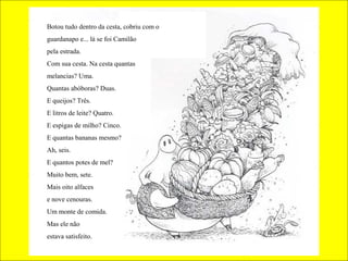 Botou tudo dentro da cesta, cobriu com o
guardanapo e... lá se foi Camilão
pela estrada.
Com sua cesta. Na cesta quantas
melancias? Uma.
Quantas abóboras? Duas.
E queijos? Três.
E litros de leite? Quatro.
E espigas de milho? Cinco.
E quantas bananas mesmo?
Ah, seis.
E quantos potes de mel?
Muito bem, sete.
Mais oito alfaces
e nove cenouras.
Um monte de comida.
Mas ele não
estava satisfeito.
 