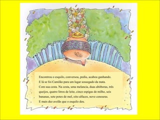 Encontrou o esquilo, conversou, pediu, acabou ganhando.
E lá se foi Camilão para um lugar sossegado da mata.
Com sua cesta. Na cesta, uma melancia, duas abóboras, três
queijos, quatro litros de leite, cinco espigas de milho, seis
bananas, sete potes de mel, oito alfaces, nove cenouras.
E mais dez avelãs que o esquilo deu.
 