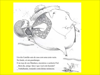 Um dia Camilão saiu de casa com uma cesta vazia.
No fundo, só um guardanapo.
E na roça do seu Manduca, encontrou o cachorro Fiel.
_ Bom dia, amigo. Que é que você está fazendo?
_ Trabalhando, tomando conta destas melancias.
 