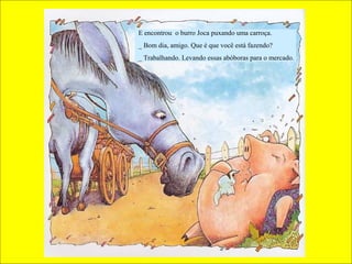 E encontrou o burro Joca puxando uma carroça.
_ Bom dia, amigo. Que é que você está fazendo?
_ Trabalhando. Levando essas abóboras para o mercado.
 