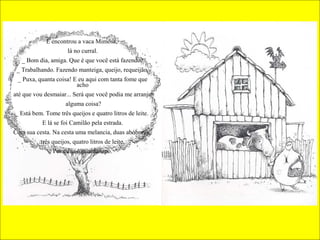 E encontrou a vaca Mimosa,
lá no curral.
_ Bom dia, amiga. Que é que você está fazendo?
_ Trabalhando. Fazendo manteiga, queijo, requeijão.
_ Puxa, quanta coisa! E eu aqui com tanta fome que
acho
até que vou desmaiar... Será que você podia me arranjar
alguma coisa?
_ Está bem. Tome três queijos e quatro litros de leite.
E lá se foi Camilão pela estrada.
Com sua cesta. Na cesta uma melancia, duas abóboras,
três queijos, quatro litros de leite.
Por cima o guardanapo.
 