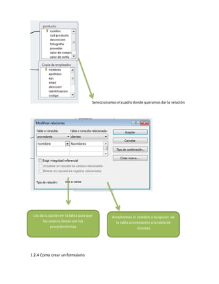 Seleccionamos el cuadro donde queramos dar la relación 
Los da la opción en la tabla para que 
los unan la líneas con los 
procedimientos 
1.2.4 Como crear un formulario 
Arrastramos el nombre o la opción de 
la tabla proveedores a la tabla de 
clientes 
 