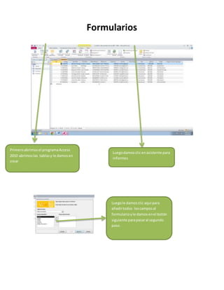 Formularios 
Primero abrimos el programa Access 
2010 abrimos las tablas y le damos en 
crear 
Primero abrimos el programa Access 
2010 abrimos las tablas y le damos en 
crear 
Luego damos clic en asistente para 
informes 
Luego le damos clic aquí para 
añadir todos los campos al 
formulario y le damos en el botón 
siguiente para pasar al segundo 
paso. 
 
