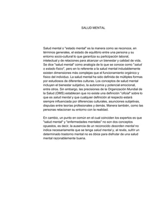 SALUD MENTAL




Salud mental o "estado mental" es la manera como se reconoce, en
términos generales, el estado de equilibrio entre una persona y su
entorno socio-cultural lo que garantiza su participación laboral,
intelectual y de relaciones para alcanzar un bienestar y calidad de vida.
Se dice "salud mental" como analogía de lo que se conoce como "salud
o estado físico", pero en lo referente a la salud mental indudablemente
existen dimensiones más complejas que el funcionamiento orgánico y
físico del individuo. La salud mental ha sido definida de múltiples formas
por estudiosos de diferentes culturas. Los conceptos de salud mental
incluyen el bienestar subjetivo, la autonomía y potencial emocional,
entre otros. Sin embargo, las precisiones de la Organización Mundial de
la Salud (OMS) establecen que no existe una definición "oficial" sobre lo
que es salud mental y que cualquier definición al respecto estará
siempre influenciada por diferencias culturales, asunciones subjetivas,
disputas entre teorías profesionales y demás. Manera también, como las
personas relacionan su entorno con la realidad.

En cambio, un punto en común en el cual coinciden los expertos es que
"salud mental" y "enfermedades mentales" no son dos conceptos
opuestos, es decir, la ausencia de un reconocido desorden mental no
indica necesariamente que se tenga salud mental y, al revés, sufrir un
determinado trastorno mental no es óbice para disfrutar de una salud
mental razonablemente buena.
 