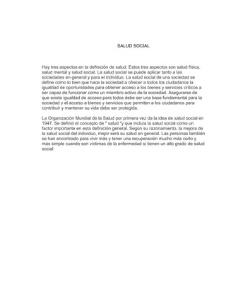 SALUD SOCIAL



Hay tres aspectos en la definición de salud. Estos tres aspectos son salud física,
salud mental y salud social. La salud social se puede aplicar tanto a las
sociedades en general y para el individuo. La salud social de una sociedad se
define como lo bien que hace la sociedad a ofrecer a todos los ciudadanos la
igualdad de oportunidades para obtener acceso a los bienes y servicios críticos a
ser capaz de funcionar como un miembro activo de la sociedad. Asegurarse de
que existe igualdad de acceso para todos debe ser una base fundamental para la
sociedad y el acceso a bienes y servicios que permiten a los ciudadanos para
contribuir y mantener su vida debe ser protegida.

La Organización Mundial de la Salud por primera vez da la idea de salud social en
1947. Se definió el concepto de " salud "y que incluía la salud social como un
factor importante en esta definición general. Según su razonamiento, la mejora de
la salud social del individuo, mejor será su salud en general. Las personas también
se han encontrado para vivir más y tener una recuperación mucho más corto y
más simple cuando son víctimas de la enfermedad si tienen un alto grado de salud
social
 