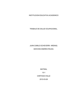 INSTITUCION EDUCATIVA ACADEMICO




TRABAJO DE SALUD OCUPACIONAL.




JUAN CAMILO ECHEVERRI ARENAS.

    GEOVANI ANDRES ROJAS.




           MATINAL

              10-1

        CARTAGO-VALLE

           2012-03-26
 