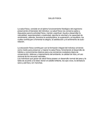 SALUD FISICA




La salud física, consiste en el óptimo funcionamiento fisiológico del organismo
preservando el bienestar del individuo; La salud física nos conserva aptos y
dispuestos para la actividad física, mental y espiritual. Ayuda a desarrollar la
naturalidad, espontaneidad y creatividad, ejercita la voluntad y la capacidad de
rendimiento, además, favorece la autodisciplina, la superación y el equilibrio, los
cuales contribuyen a fomentar la alegría, la satisfacción y el sentimiento de auto-
relación.


La educación física contribuyen con la formación integral del individuo sirviendo
como medio para preservar y mejorar la salud física, fomentando el desarrollo de
hábitos y conocimientos básicos para una conciencia ciudadana digna de
conservación, defensa y mejoramiento del ambiente, la calidad de vida y el uso
racional de los recursos naturales.
Los individuos que gozan de salud física poseen un desarrollo normal del peso y la
tabla de acuerdo a la edad; tienen el cabello brillante, los ojos vivos, la dentadura
sana y piel lisa y sin manchas.
 