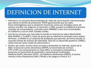 DEFINICION DE INTERNET
 Internet es un conjunto descentralizado de redes de comunicación interconectadas
que utilizan la familia de protocolos TCP/IP, garantizando que las redes
físicas heterogéneas que la componen funcionen como una red lógica única, de
alcance mundial. Sus orígenes se remontan a 1969, cuando se estableció la primera
conexión de computadoras, conocida como ARPANET, entre tres universidades
en California y una en Utah, Estados Unidos.
 Uno de los servicios que más éxito ha tenido en Internet ha sido la World Wide
Web (WWW, o "la Web"), hasta tal punto que es habitual la confusión entre ambos
términos. La WWW es un conjunto de protocolos que permite, de forma sencilla, la
consulta remota de archivos de hipertexto. Ésta fue un desarrollo posterior (1990) y
utiliza Internet como medio de transmisión.3
 Existen, por tanto, muchos otros servicios y protocolos en Internet, aparte de la
Web: el envío de correo electrónico (SMTP), la transmisión de archivos
(FTP y P2P), las conversaciones en línea (IRC), la mensajería instantánea y
presencia, la transmisión de contenido y comunicación multimedia -
telefonía (VoIP), televisión (IPTV)-, los boletines electrónicos (NNTP), el acceso
remoto a otros dispositivos (SSH y Telnet) o los juegos en línea.4 5 3
 