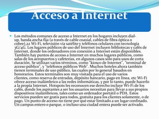Acceso a Internet
 Los métodos comunes de acceso a Internet en los hogares incluyen dial-
up, banda ancha fija (a través de cable coaxial, cables de fibra óptica o
cobre),22 Wi-Fi, televisión vía satélite y teléfonos celulares con tecnología
3G/4G. Los lugares públicos de uso del Internet incluyen bibliotecas y cafés de
internet, donde los ordenadores con conexión a Internet están disponibles.
También hay puntos de acceso a Internet en muchos lugares públicos, como
salas de los aeropuertos y cafeterías, en algunos casos sólo para usos de corta
duración. Se utilizan varios términos, como "kiosco de Internet", "terminal de
acceso público", y "teléfonos públicos Web". Muchos hoteles ahora también
tienen terminales de uso público, las cuales por lo general basados en
honorarios. Estos terminales son muy visitada para el uso de varios
clientes, como reserva de entradas, depósito bancario, pago en línea, etc Wi-Fi
ofrece acceso inalámbrico a las redes informáticas, y por lo tanto, puede hacerlo
a la propia Internet. Hotspots les reconocen ese derecho incluye Wi-Fi de los
cafés, donde los aspirantes a ser los usuarios necesitan para llevar a sus propios
dispositivos inalámbricos, tales como un ordenador portátil o PDA. Estos
servicios pueden ser gratis para todos, gratuita para los clientes solamente, o de
pago. Un punto de acceso no tiene por qué estar limitado a un lugar confinado.
Un campus entero o parque, o incluso una ciudad entera puede ser activado.
 