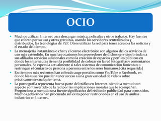 OCIO
 Muchos utilizan Internet para descargar música, películas y otros trabajos. Hay fuentes
que cobran por su uso y otras gratuitas, usando los servidores centralizados y
distribuidos, las tecnologías de P2P. Otros utilizan la red para tener acceso a las noticias y
el estado del tiempo.
 La mensajería instantánea o chat y el correo electrónico son algunos de los servicios de
uso más extendido. En muchas ocasiones los proveedores de dichos servicios brindan a
sus afiliados servicios adicionales como la creación de espacios y perfiles públicos en
donde los internautas tienen la posibilidad de colocar en la red fotografías y comentarios
personales. Se especula actualmente si tales sistemas de comunicación fomentan o
restringen el contacto de persona a persona entre los seres humanos.[cita requerida]
 En tiempos más recientes han cobrado auge portales como YouTube o Facebook, en
donde los usuarios pueden tener acceso a una gran variedad de videos sobre
prácticamente cualquier tema.
 La pornografía representa buena parte del tráfico en Internet, siendo a menudo un
aspecto controvertido de la red por las implicaciones morales que le acompañan.
Proporciona a menudo una fuente significativa del rédito de publicidad para otros sitios.
Muchos gobiernos han procurado sin éxito poner restricciones en el uso de ambas
industrias en Internet.
 