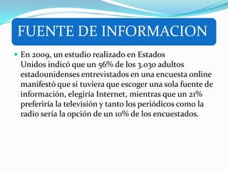 FUENTE DE INFORMACION
 En 2009, un estudio realizado en Estados
Unidos indicó que un 56% de los 3.030 adultos
estadounidenses entrevistados en una encuesta online
manifestó que si tuviera que escoger una sola fuente de
información, elegiría Internet, mientras que un 21%
preferiría la televisión y tanto los periódicos como la
radio sería la opción de un 10% de los encuestados.
 