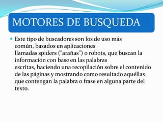 MOTORES DE BUSQUEDA
 Este tipo de buscadores son los de uso más
común, basados en aplicaciones
llamadas spiders ("arañas") o robots, que buscan la
información con base en las palabras
escritas, haciendo una recopilación sobre el contenido
de las páginas y mostrando como resultado aquéllas
que contengan la palabra o frase en alguna parte del
texto.
 