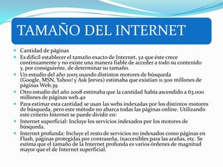 TAMAÑO DEL INTERNET
 Cantidad de páginas
 Es difícil establecer el tamaño exacto de Internet, ya que éste crece
continuamente y no existe una manera fiable de acceder a todo su contenido
y, por consiguiente, de determinar su tamaño.
 Un estudio del año 2005 usando distintos motores de búsqueda
(Google, MSN, Yahoo! y Ask Jeeves) estimaba que existían 11.500 millones de
páginas Web.39
 Otro estudio del año 2008 estimaba que la cantidad había ascendido a 63.000
millones de páginas web.40
 Para estimar esta cantidad se usan las webs indexadas por los distintos motores
de búsqueda, pero este método no abarca todas las páginas online. Utilizando
este criterio Internet se puede dividir en:
 Internet superficial: Incluye los servicios indexados por los motores de
búsqueda.
 Internet profunda: Incluye el resto de servicios no indexados como páginas en
Flash, páginas protegidas por contraseña, inaccesibles para las arañas, etc. Se
estima que el tamaño de la Internet profunda es varios órdenes de magnitud
mayor que el de Internet superficial.
 
