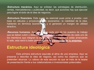 -Estructura mecánica. Aquí se enlistan las estrategias de distribución,
ventas, mercadotecnia y publicidad, es decir, qué acciones hay que ejecutar
para lograr el éxito de la idea de negocios.
-Estructura financiera. Este punto es esencial pues pone a prueba –con
base en cálculos y proyecciones de escenarios– la viabilidad de la idea,
hablando en términos económicos, y si generará un margen de utilidad
atractivo.
-Recursos humanos. Ayuda a definir cada uno de los puestos de trabajo
que se deben cubrir y determina los derechos y obligaciones de cada uno de
los miembros que integran la organización. No importa si estás arrancando
tú solo, esto será tu base para asegurar el crecimiento de tu empresa.
Estructura ideológica
Esta primera estructura equivale al alma de una empresa. Aquí se
presenta y describe la idea de negocio, así como los objetivos que se
pretenden alcanzar. Lo valioso de esta sección es que se trata de la tarjeta
de presentación frente a tus colaboradores e inversionistas potenciales.
 