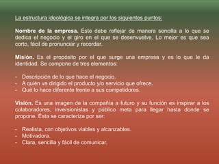 La estructura ideológica se integra por los siguientes puntos:
Nombre de la empresa. Éste debe reflejar de manera sencilla a lo que se
dedica el negocio y el giro en el que se desenvuelve. Lo mejor es que sea
corto, fácil de pronunciar y recordar.
Misión. Es el propósito por el que surge una empresa y es lo que le da
identidad. Se compone de tres elementos:
- Descripción de lo que hace el negocio.
- A quién va dirigido el producto y/o servicio que ofrece.
- Qué lo hace diferente frente a sus competidores.
Visión. Es una imagen de la compañía a futuro y su función es inspirar a los
colaboradores, inversionistas y público meta para llegar hasta donde se
propone. Ésta se caracteriza por ser:
- Realista, con objetivos viables y alcanzables.
- Motivadora.
- Clara, sencilla y fácil de comunicar.
 