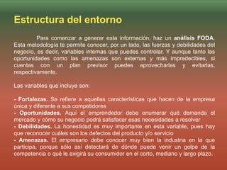 Estructura del entorno
Para comenzar a generar esta información, haz un análisis FODA.
Esta metodología te permite conocer, por un lado, las fuerzas y debilidades del
negocio, es decir, variables internas que puedes controlar. Y aunque tanto las
oportunidades como las amenazas son externas y más impredecibles, si
cuentas con un plan previsor puedes aprovecharlas y evitarlas,
respectivamente.
Las variables que incluye son:
- Fortalezas. Se refiere a aquellas características que hacen de la empresa
única y diferente a sus competidores
- Oportunidades. Aquí el emprendedor debe enumerar qué demanda el
mercado y cómo su negocio podrá satisfacer esas necesidades a resolver
- Debilidades. La honestidad es muy importante en esta variable, pues hay
que reconocer cuáles son los defectos del producto y/o servicio
- Amenazas. El empresario debe conocer muy bien la industria en la que
participa, porque sólo así detectará de dónde puede venir un golpe de la
competencia o qué le exigirá su consumidor en el corto, mediano y largo plazo.
 