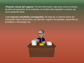 -Posición actual del negocio. Provee información relevante como el número
de años de operación de la empresa, el nombre del propietario y socios, así
como personal clave.
-Los mayores resultados conseguidos. Se trata de un informe sobre los
principales logros alcanzados, por ejemplo, registro de patentes, desarrollo de
prototipos o tecnología, etc.
 