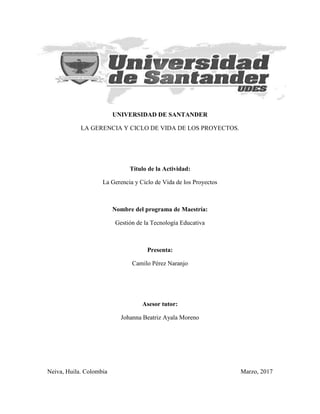 UNIVERSIDAD DE SANTANDER
LA GERENCIA Y CICLO DE VIDA DE LOS PROYECTOS.
Título de la Actividad:
La Gerencia y Ciclo de Vida de los Proyectos
Nombre del programa de Maestría:
Gestión de la Tecnología Educativa
Presenta:
Camilo Pérez Naranjo
Asesor tutor:
Johanna Beatriz Ayala Moreno
Neiva, Huila. Colombia Marzo, 2017
 