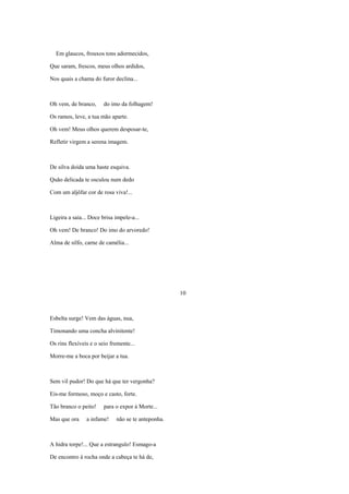 Em glaucos, frouxos tons adormecidos,

Que saram, frescos, meus olhos ardidos,

Nos quais a chama do furor declina...



Oh vem, de branco,      do imo da folhagem!

Os ramos, leve, a tua mão aparte.

Oh vem! Meus olhos querem desposar-te,

Refletir virgem a serena imagem.



De silva doida uma haste esquiva.

Quão delicada te osculou num dedo

Com um aljôfar cor de rosa viva!...



Ligeira a saia... Doce brisa impele-a...

Oh vem! De branco! Do imo do arvoredo!

Alma de silfo, carne de camélia...




                                                    10



Esbelta surge! Vem das águas, nua,

Timonando uma concha alvinitente!

Os rins flexíveis e o seio fremente...

Morre-me a boca por beijar a tua.



Sem vil pudor! Do que há que ter vergonha?

Eis-me formoso, moço e casto, forte.

Tão branco o peito!     para o expor à Morte...

Mas que ora     a infame!    não se te anteponha.



A hidra torpe!... Que a estrangulo! Esmago-a

De encontro à rocha onde a cabeça te há de,
 