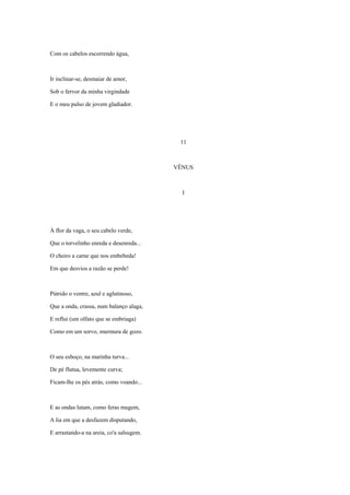 Com os cabelos escorrendo água,



Ir inclinar-se, desmaiar de amor,

Sob o fervor da minha virgindade

E o meu pulso de jovem gladiador.




                                           11



                                          VÊNUS



                                            I




À flor da vaga, o seu cabelo verde,

Que o torvelinho enreda e desenreda...

O cheiro a carne que nos embebeda!

Em que desvios a razão se perde!



Pútrido o ventre, azul e aglutinoso,

Que a onda, crassa, num balanço alaga,

E reflui (um olfato que se embriaga)

Como em um sorvo, murmura de gozo.



O seu esboço, na marinha turva...

De pé flutua, levemente curva;

Ficam-lhe os pés atrás, como voando...



E as ondas lutam, como feras mugem,

A lia em que a desfazem disputando,

E arrastando-a na areia, co'a salsugem.
 