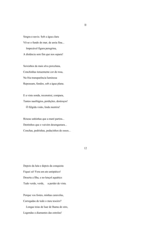 II



Singra o navio. Sob a água clara

Vê-se o fundo do mar, de areia fina...

  Impecável figura peregrina,

A distância sem fim que nos separa!



Seixinhos da mais alva porcelana,

Conchinhas tenuemente cor de rosa,

Na fria transparência luminosa

Repousam, fundos, sob a água plana.



E a vista sonda, reconstrui, compara,

Tantos naufrágios, perdições, destroços!

  Ó fúlgida visão, linda mentira!



Róseas unhinhas que a maré partira...

Dentinhos que o vaivém desengastara...

Conchas, pedrinhas, pedacinhos de ossos...




                                             12




Depois da luta e depois da conquista

Fiquei só! Fora um ato antipático!

Deserta a Ilha, e no lençol aquático

Tudo verde, verde,    a perder de vista.



Porque vos fostes, minhas caravelas,

Carregadas de todo o meu tesoiro?

  Longas teias de luar de lhama de oiro,

Legendas a diamantes das estrelas!
 