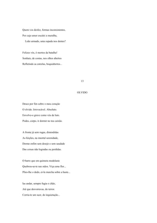 Quem vos desfez, formas inconsistentes,

Por cujo amor escalei a muralha,

  Leão armado, uma espada nos dentes?



Felizes vós, ó mortos da batalha!

Sonhais, de costas, nos olhos abertos

Refletindo as estrelas, boquiabertos...




                                                   13



                                                 OLVIDO



Desce por fim sobre o meu coração

O olvido. Irrevocável. Absoluto.

Envolve-o grave como véu de luto.

Podes, corpo, ir dormir no teu caixão.



A fronte já sem rugas, distendidas

As feições, na imortal serenidade,

Dorme enfim sem desejo e sem saudade

Das coisas não logradas ou perdidas.



O barro que em quimera modelaste

Quebrou-se-te nas mãos. Viça uma flor...

Pões-lhe o dedo, ei-la murcha sobre a haste...



Ias andar, sempre fugia o chão,

Até que desvairavas, do terror.

Corria-te um suor, de inquietação...
 
