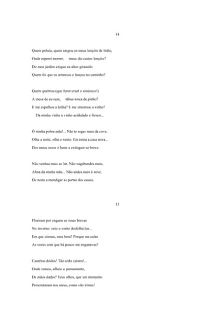 14



Quem poluiu, quem rasgou os meus lençóis de linho,

Onde esperei morrer,     meus tão castos lençóis?

Do meu jardim exíguo os altos girassóis

Quem foi que os arrancou e lançou no caminho?



Quem quebrou (que furor cruel e simiesco!)

A mesa de eu cear,     tábua tosca de pinho?

E me espalhou a lenha? E me entornou o vinho?

  Da minha vinha o vinho acidulado e fresco...



Ó minha pobre mãe!... Não te ergas mais da cova.

Olha a noite, olha o vento. Em ruína a casa nova...

Dos meus ossos o lume a extinguir-se breve.



Não venhas mais ao lar. Não vagabundes mais,

Alma da minha mãe... Não andes mais à neve,

De noite a mendigar às portas dos casais.




                                                      15



Floriram por engano as rosas bravas

No inverno: veio o vento desfolhá-las...

Em que cismas, meu bem? Porque me calas

As vozes com que há pouco me enganavas?



Castelos doidos! Tão cedo caístes!...

Onde vamos, alheio o pensamento,

De mãos dadas? Teus olhos, que um momento

Perscrutaram nos meus, como vão tristes!
 