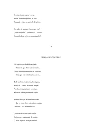 E sobre nós cai nupcial a neve,

Surda, em triunfo, pétalas, de leve

Juncando o chão, na acrópole de gelos...



Em redor do teu vulto é como um véu!

Quem as esparze     quanta flor!      do céu,

Sobre nós dois, sobre os nossos cabelos?




                                                     16




                                            NO CLAUSTRO DE CELAS



Eis quanto resta do idílio acabado,

  Primavera que durou um momento...

Como vão longe as manhãs do convento!

  Do alegre conventinho abandonado...



Tudo acabou... Anêmonas, hidrângeas,

Silindras,   flores tão nossas amigas!

No claustro agora viçam as ortigas,

Rojam-se cobras pelas velhas lájeas.



Sobre a inscrição do teu nome delido!

  Que os meus olhos mal podem soletrar,

Cansados... E o aroma fenecido



Que se evola do teu nome vulgar!

Enobreceu-o a quietação do olvido,

Ó doce, ingênua, inscrição tumular.
 