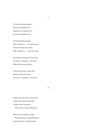 17



Foi um dia de inúteis agonias.

Dia de sol, inundado de sol!...

Fulgiam nuas as espadas frias...

Dia de sol, inundado de sol!...



Foi um dia de falsas alegrias.

Dália a esfolhar-se,   o seu mole sorriso...

Voltavam ranchos das romarias.

Dália a esfolhar-se,   o seu mole sorriso...



Dia impressível mais que os outros dias.

Tão lúcido... Tão pálido... Tão lúcido!...

Difuso de teoremas, de teorias...



O dia fútil mais que os outros dias!

Minuete de discretas ironias...

Tão lúcido... Tão pálido... Tão lúcido!...




                                               18




Quando voltei encontrei os meus passos

Ainda frescos sobre a úmida areia.

A fugitiva hora, reevoquei-a,

  Tão rediviva! nos meus olhos baços...



Olhos turvos de lágrimas contidas.

  Mesquinhos passos, porque doidejastes

Assim transviados, e depois tornastes
 