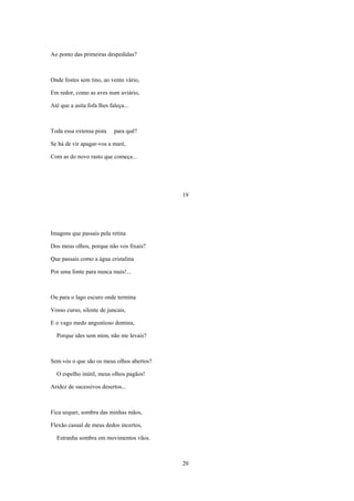 Ao ponto das primeiras despedidas?



Onde fostes sem tino, ao vento vário,

Em redor, como as aves num aviário,

Até que a asita fofa lhes faleça...



Toda essa extensa pista     para quê?

Se há de vir apagar-vos a maré,

Com as do novo rasto que começa...




                                           19




Imagens que passais pela retina

Dos meus olhos, porque não vos fixais?

Que passais como a água cristalina

Por uma fonte para nunca mais!...



Ou para o lago escuro onde termina

Vosso curso, silente de juncais,

E o vago medo angustioso domina,

  Porque ides sem mim, não me levais?



Sem vós o que são os meus olhos abertos?

  O espelho inútil, meus olhos pagãos!

Aridez de sucessivos desertos...



Fica sequer, sombra das minhas mãos,

Flexão casual de meus dedos incertos,

  Estranha sombra em movimentos vãos.



                                           20
 
