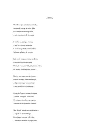 LÚBRICA



Quando a vejo, de tarde, na alameda,

Arrastando com ar de antiga fada,

Pela rama da murta despontada,

A saia transparente de alva seda,



E medito no gozo que promete

A sua boca fresca, pequenina,

E o seio mergulhado em renda fina,

Sob a curva ligeira do corpete;



Pela mente me passa em nuvem densa

Um tropel infinito de desejos:

Quero, às vezes, sorvê-la, em grandes beijos,

Da luxúria febril na chama intensa...



Desejo, num transporte de gigante,

Estreitá-la de rijo entre meus braços,

Até quase esmagar nesses abraços

A sua carne branca e palpitante;



Como, da Ásia nos bosques tropicais

Apertam, em espiral auriluzente,

Os músculos hercúleos da serpente,

Aos troncos das palmeiras colossais.



Mas, depois, quando o peso do cansaço

A sepulta na morna letargia,

Dormitando, repousa, todo o dia,

À sombra da palmeira, o corpo lasso.
 