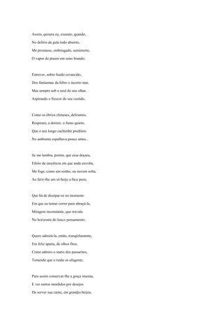 Assim, quisera eu, exausto, quando,

No delírio da gula todo absorto,

Me prostasse, embriagado, semimorto,

O vapor do prazer em sono brando;



Entrever, sobre fundo esvaecido,

Dos fantasmas da febre o incerto mar,

Mas sempre sob o azul do seu olhar,

Aspirando o frescor do seu vestido,



Como os ébrios chineses, delirantes,

Respiram, a dormir, o fumo quieto,

Que o seu longo cachimbo predileto

No ambiente espalhava pouco antes...



Se me lembra, porém, que essa doçura,

Efeito da inocência em que anda envolta,

Me foge, como um sonho, ou nuvem solta,

Ao ferir-lhe um só beijo a face pura;



Que há de dissipar-se no momento

Em que eu tentar correr para abraçá-la,

Miragem inconstante, que resvala

No horizonte do louco pensamento;



Quero admirá-la, então, tranqüilamente,

Em feliz apatia, de olhos fitos,

Como admiro o matiz dos passaritos,

Temendo que o ruído os afugente;



Para assim conservar-lhe a graça imensa,

E ver outros mordidos por desejos

De sorver sua carne, em grandes beijos,
 