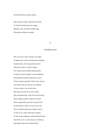 Da luxúria febril na chama intensa...



Mas não posso contar: nada há que exceda

A nuvem de desejos que me esmaga,

Quando a vejo, da tarde à sombra vaga,

Passeando sozinha na alameda...




                                                      21



                                                 INTERROGAÇÃO



Não sei se isto é amor. Procuro o teu olhar,

Se alguma dor me fere, em busca de um abrigo;

E apesar disso, crê! nunca pensei num lar

Onde fosses feliz, e eu feliz contigo.

Por ti nunca chorei nenhum ideal desfeito.

E nunca te escrevi nenhuns versos românticos.

Nem depois de acordar te procurei no leito

Como a esposa sensual do Cântico dos cânticos.

Se é amar-te não sei. Não sei se te idealizo

A tua cor sadia, o teu sorriso terno...

Mas sinto-me sorrir de ver esse sorriso

Que me penetra bem, como este sol de Inverno.

Passo contigo a tarde e sempre sem receio

Da luz crepuscular, que enerva, que provoca.

Eu não demoro a olhar na curva do teu seio

Nem me lembrei jamais de te beijar na boca.

Eu não sei se é amor. Será talvez começo...

Eu não sei que mudança a minha alma pressente...

Amor não sei se o é, mas sei que te estremeço,

Que adoecia talvez de te saber doente.
 