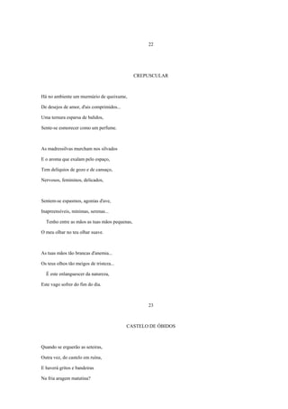 22




                                               CREPUSCULAR



Há no ambiente um murmúrio de queixume,

De desejos de amor, d'ais comprimidos...

Uma ternura esparsa de balidos,

Sente-se esmorecer como um perfume.



As madressilvas murcham nos silvados

E o aroma que exalam pelo espaço,

Tem delíquios de gozo e de cansaço,

Nervosos, femininos, delicados,



Sentem-se espasmos, agonias d'ave,

Inapreensíveis, mínimas, serenas...

  Tenho entre as mãos as tuas mãos pequenas,

O meu olhar no teu olhar suave.



As tuas mãos tão brancas d'anemia...

Os teus olhos tão meigos de tristeza...

  É este enlanguescer da natureza,

Este vago sofrer do fim do dia.



                                                   23



                                           CASTELO DE ÓBIDOS



Quando se erguerão as seteiras,

Outra vez, do castelo em ruína,

E haverá gritos e bandeiras

Na fria aragem matutina?
 