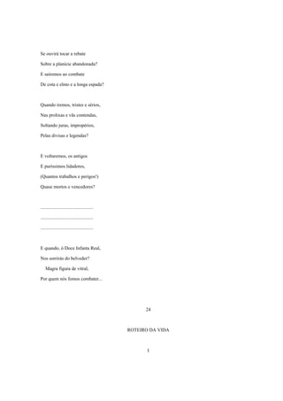 Se ouvirá tocar a rebate

Sobre a planície abandonada?

E sairemos ao combate

De cota e elmo e a longa espada?



Quando iremos, tristes e sérios,

Nas prolixas e vãs contendas,

Soltando juras, impropérios,

Pelas divisas e legendas?



E voltaremos, os antigos

E puríssimos lidadores,

(Quantos trabalhos e perigos!)

Quase mortos e vencedores?



............................................

............................................

............................................



E quando, ó Doce Infanta Real,

Nos sorrirás do belveder?

    Magra figura de vitral,

Por quem nós fomos combater...




                                                     24



                                               ROTEIRO DA VIDA



                                                      I
 