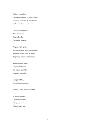 Enfim, levantou ferro.

Com os lenços adeus, vai partir o navio.

Longe das pedras más do meu desterro,

Ondas do azul oceano, submergi-o.



Que eu, desde a partida,

Não sei onde vou.

Roteiro da vida,

Quem é que o traçou?



Nalguma rocha ignota

Se vai despedaçar, com violento fragor...

Mareante, deixa as cartas da derrota.

Maquinista, dá mais força no vapor.



Nem sei de onde venho,

Que azar me fadou!?...

Das mágoas que tenho,

Os ais por que os dou...



Ou siga, maldito,

Com a bandeira amarela...

.......................................

Pomares, chalés, mercados, cidades...



A olhar da amurada,

Que triste que estou!

Miragens do nada,

Dizei-me quem sou...




                                            II
 