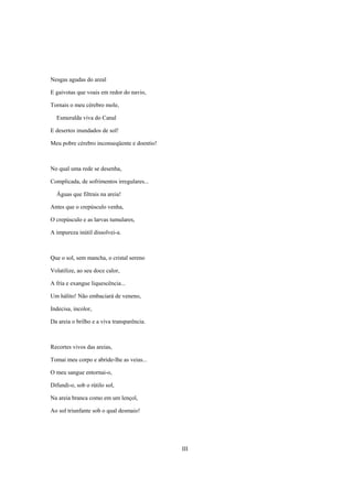 Nesgas agudas do areal

E gaivotas que voais em redor do navio,

Tornais o meu cérebro mole,

  Esmeralda viva do Canal

E desertos inundados de sol!

Meu pobre cérebro inconseqüente e doentio!



No qual uma rede se desenha,

Complicada, de sofrimentos irregulares...

  Águas que filtrais na areia!

Antes que o crepúsculo venha,

O crepúsculo e as larvas tumulares,

A impureza inútil dissolvei-a.



Que o sol, sem mancha, o cristal sereno

Volatilize, ao seu doce calor,

A fria e exangue liquescência...

Um hálito! Não embaciará de veneno,

Indecisa, incolor,

Da areia o brilho e a viva transparência.



Recortes vivos das areias,

Tomai meu corpo e abride-lhe as veias...

O meu sangue entornai-o,

Difundi-o, sob o rútilo sol,

Na areia branca como em um lençol,

Ao sol triunfante sob o qual desmaio!




                                             III
 