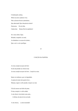 Cristalizações salinas,

Mirrai na areia o plasma vivaz.

Não se desenvolvam as ptomaínas...

Que adocicado! Que obsessão de cheiro!

Putrescina:   Flor de lilás.

Cadaverina:      Branca flor do espinheiro!



Só o meu crânio, fique,

Rolando, insepulto, no areal,

Ao abandono e ao acaso do simum...

Que o sol e o sal o purifique.



                                                      25




                                              CANÇÃO DA PARTIDA




Ao meu coração um peso de ferro

Eu hei de prender na volta do mar.

Ao meu coração um peso de ferro... Lançá-lo ao mar.



Quem vai embarcar, que vai degredado,

As penas do amor não queira levar...

Marujos, erguei o cofre pesado, Lançai-o ao mar.



E hei de mercar um fecho de prata.

O meu coração é o cofre selado.

A sete chaves: tem dentro uma carta...

  A última, de antes do teu noivado.



A sete chaves,     a carta encantada!
 