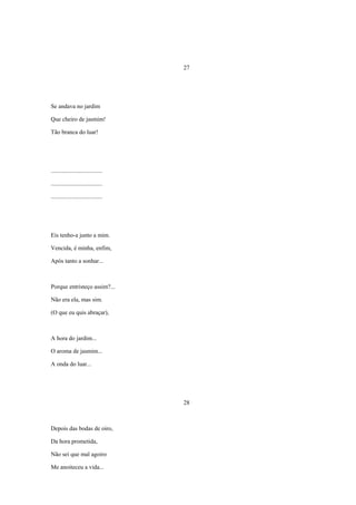 27




Se andava no jardim

Que cheiro de jasmim!

Tão branca do luar!




..................................

..................................

..................................




Eis tenho-a junto a mim.

Vencida, é minha, enfim,

Após tanto a sonhar...



Porque entristeço assim?...

Não era ela, mas sim.

(O que eu quis abraçar),



A hora do jardim...

O aroma de jasmim...

A onda do luar...




                                     28



Depois das bodas de oiro,

Da hora prometida,

Não sei que mal agoiro

Me anoiteceu a vida...
 