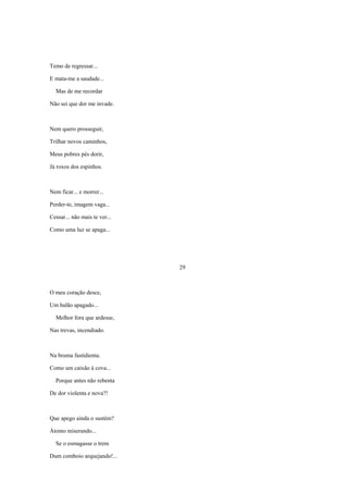 Temo de regressar...

E mata-me a saudade...

  Mas de me recordar

Não sei que dor me invade.



Nem quero prosseguir,

Trilhar novos caminhos,

Meus pobres pés dorir,

Já roxos dos espinhos.



Nem ficar... e morrer...

Perder-te, imagem vaga...

Cessar... não mais te ver...

Como uma luz se apaga...




                               29



O meu coração desce,

Um balão apagado...

  Melhor fora que ardesse,

Nas trevas, incendiado.



Na bruma fastidienta.

Como um caixão à cova...

  Porque antes não rebenta

De dor violenta e nova?!



Que apego ainda o sustém?

Átomo miserando...

  Se o esmagasse o trem

Dum comboio arquejando!...
 