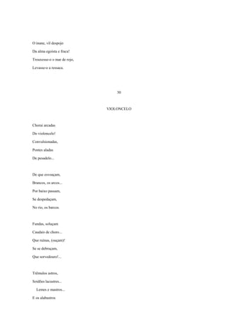O inane, vil despojo

Da alma egoísta e fraca!

Trouxesse-o o mar de rojo,

Levasse-o a ressaca.




                                 30



                             VIOLONCELO



Chorai arcadas

Do violoncelo!

Convulsionadas,

Pontes aladas

De pesadelo...



De que esvoaçam,

Brancos, os arcos...

Por baixo passam,

Se despedaçam,

No rio, os barcos.



Fundas, soluçam

Caudais de choro...

Que ruínas, (ouçam)!

Se se debruçam,

Que sorvedouro!...



Trêmulos astros,

Soidões lacustres...

  Lemes e mastros...

E os alabastros
 