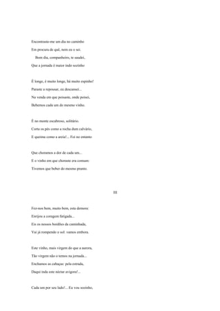 Encontraste-me um dia no caminho

Em procura de quê, nem eu o sei.

  Bom dia, companheiro, te saudei,

Que a jornada é maior indo sozinho



É longe, é muito longe, há muito espinho!

Paraste a repousar, eu descansei...

Na venda em que poisaste, onde poisei,

Bebemos cada um do mesmo vinho.



É no monte escabroso, solitário.

Corta os pés como a rocha dum calvário,

E queima como a areia!... Foi no entanto



Que choramos a dor de cada um...

E o vinho em que choraste era comum:

Tivemos que beber do mesmo pranto.




                                            III



Fez-nos bem, muito bem, esta demora:

Enrijou a coragem fatigada...

Eis os nossos bordões da caminhada,

Vai já rompendo o sol: vamos embora.



Este vinho, mais virgem do que a aurora,

Tão virgem não o temos na jornada...

Enchamos as cabaças: pela estrada,

Daqui inda este néctar avigora!...



Cada um por seu lado!... Eu vou sozinho,
 