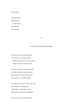 Dos balaústres!



Urnas quebradas!

Blocos de gelo...

  Chorai arcadas,

Despedaçadas,

Do violoncelo.




                                                  31




                                    AO LONGE OS BARCOS DE FLORES




Só, incessante, um som de flauta chora,

Viúva, grácil, na escuridão tranqüila,

  Perdida voz que de entre as mais se exila,

  Festões de som dissimulando a hora.



Na orgia, ao longe, que em clarões cintila

E os lábios, branca, do carmim desflora...

Só, incessante, um som de flauta chora,

Viúva, grácil, na escuridão tranqüila,



E a orquestra? E os beijos? Tudo a noite, fora,

Cauta, detém. Só modulada trila

A flauta flébil... Quem há de remi-la?

Quem sabe a dor que sem razão deplora?



Só, incessante, um som de flauta chora...
 