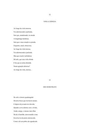 32



                                        VIOLA CHINESA



Ao longo da viola amorosa

Vai adormecendo a parlenda,

Sem que, amadornado, eu atenda

A lengalenga fastidiosa.

Sem que o meu coração se prenda,

Enquanto, nasal, minuciosa,

Ao longo da viola morosa,

Vai adormecendo a parlenda.

Mas que cicatriz melindrosa

Há nele, que essa viola ofenda

E faz que as asitas distenda

Numa agitação dolorosa?

Ao longo da viola, morosa...




                                             33



                                        EM UM RETRATO




De sob o cômoro quadrangular

Da terra fresca que me há de inumar,

E depois de já muito ter chovido,

Quando a erva alastrar com o olvido,

Ainda, amigo, o mesmo meu olhar

Há de ir humilde, atravessando o mar,

Envolver-te de preito enternecido,

Como o de um pobre cão agradecido.
 